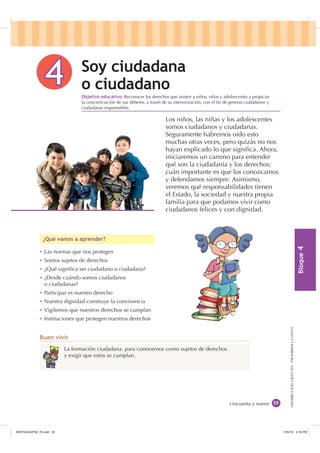 %ORTXH

DISTRIBUCIÓNGRATUITA-PROHIBIDALAVENTA

La formación ciudadana, para conocernos como sujetos de derechos
y exigir que estos se cumplan.
Ȼ Las normas que nos protegen
Ȼ Somos sujetos de derechos
Ȼ ¿Qué signiﬁca ser ciudadano o ciudadana?
Ȼ ¿Desde cuándo somos ciudadanos
o ciudadanas?
Ȼ Participar es nuestro derecho
Ȼ Nuestra dignidad construye la convivencia
Ȼ Vigilemos que nuestros derechos se cumplan
Ȼ Instituciones que protegen nuestros derechos
¢4Xp YDPRV D DSUHQGHU
%XHQ YLYLU
cincuenta y nueve
6R FLXGDGDQD
R FLXGDGDQR
Los niños, las niñas y los adolescentes
somos ciudadanos y ciudadanas.
Seguramente habremos oído esto
muchas otras veces, pero quizás no nos
hayan explicado lo que signiﬁca. Ahora,
iniciaremos un camino para entender
qué son la ciudadanía y los derechos;
cuán importante es que los conozcamos
y defendamos siempre. Asimismo,
veremos qué responsabilidades tienen
el Estado, la sociedad y nuestra propia
familia para que podamos vivir como
ciudadanos felices y con dignidad.
2EMHWLYR HGXFDWLYR Reconocer los derechos que asisten a niños, niñas y adolescentes y propiciar
la concienciación de sus deberes, a través de su interiorización, con el ﬁn de generar ciudadanos y
ciudadanas responsables.
,117683BLQGG    30
 