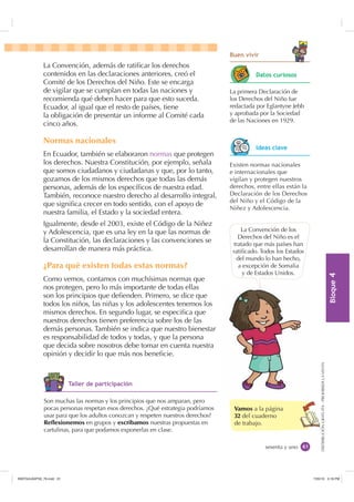 %ORTXH

DISTRIBUCIÓNGRATUITA-PROHIBIDALAVENTA
Vamos a la página
32 del cuaderno
de trabajo.
sesenta y uno
%XHQ YLYLU
La Convención, además de ratiﬁcar los derechos
contenidos en las declaraciones anteriores, creó el
Comité de los Derechos del Niño. Este se encarga
de vigilar que se cumplan en todas las naciones y
recomienda qué deben hacer para que esto suceda.
Ecuador, al igual que el resto de países, tiene
la obligación de presentar un informe al Comité cada
cinco años.
Normas nacionales
En Ecuador, también se elaboraron normas que protegen
los derechos. Nuestra Constitución, por ejemplo, señala
que somos ciudadanos y ciudadanas y que, por lo tanto,
gozamos de los mismos derechos que todas las demás
personas, además de los especíﬁcos de nuestra edad.
También, reconoce nuestro derecho al desarrollo integral,
que signiﬁca crecer en todo sentido, con el apoyo de
nuestra familia, el Estado y la sociedad entera.
Igualmente, desde el 2003, existe el Código de la Niñez
y Adolescencia, que es una ley en la que las normas de
la Constitución, las declaraciones y las convenciones se
desarrollan de manera más práctica.
¿Para qué existen todas estas normas?
Como vemos, contamos con muchísimas normas que
nos protegen, pero lo más importante de todas ellas
son los principios que deﬁenden. Primero, se dice que
todos los niños, las niñas y los adolescentes tenemos los
mismos derechos. En segundo lugar, se especiﬁca que
nuestros derechos tienen preferencia sobre los de las
demás personas. También se indica que nuestro bienestar
es responsabilidad de todos y todas, y que la persona
que decida sobre nosotros debe tomar en cuenta nuestra
opinión y decidir lo que más nos beneﬁcie.
La Convención de los
Derechos del Niño es el
tratado que más países han
ratiﬁcado. Todos los Estados
del mundo lo han hecho,
a excepción de Somalia
y de Estados Unidos.
La primera Declaración de
los Derechos del Niño fue
redactada por Eglantyne Jebb
y aprobada por la Sociedad
de las Naciones en 1929.
Existen normas nacionales
e internacionales que
vigilan y protegen nuestros
derechos, entre ellas están la
Declaración de los Derechos
del Niño y el Código de la
Niñez y Adolescencia.
Son muchas las normas y los principios que nos amparan, pero
pocas personas respetan esos derechos. ¿Qué estrategia podríamos
usar para que los adultos conozcan y respeten nuestros derechos?
Reflexionemos en grupos y escribamos nuestras propuestas en
cartulinas, para que podamos exponerlas en clase.
'DWRV FXULRVRV
,GHDV FODYH
7DOOHU GH SDUWLFLSDFLyQ
,117683BLQGG    30
 