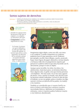 DISTRIBUCIÓNGRATUITA-PROHIBIDALAVENTA
sesenta y dos
Imaginemos algún objeto, como una silla, una mesa
o un cuaderno. Cuando compramos un cuaderno,
podemos hacer lo que queremos con él. Podemos,
por ejemplo, escribir, hacer dibujos, rayarlo, arrancarle
hojas, hacer ﬁguras de papel, destruirlo o incluso botarlo
a la basura; todo esto sin preguntarnos siquiera qué
pensará el cuaderno sobre lo que estoy haciendo con él,
obviamente, porque es solo un objeto.
Aunque suene increíble, los niños, las niñas y los
adolescentes, hasta hace poco, no teníamos derechos.
Hace algunos años, la gente creía que éramos personas
«incompletas». Por esta razón, no se nos creía capaces
de pensar, crear o aportar al mundo, más allá de lo que
las personas adultas ordenaban. Se tenía la idea de que
el maltrato, ya sea con golpes, gritos o insultos, era algo
normal e incluso un derecho de los padres, las madres
o los maestros.
También se consideraba que si nuestra familia no
tenía el dinero suﬁciente para satisfacer nuestras
necesidades básicas, debíamos ser trasladados a
orfanatos, como si nuestros padres hubieran muerto
o nos hubieran abandonado.
Ȼ ¿Pueden las agrupaciones
de personas exigir que se
respeten y se cumplan
sus derechos? ¿Por qué?
Ȼ Compartamos nuestros
argumentos en clase.
En Europa, la primera
vez que se defendió a
un niño que había sido
víctima de maltrato, se
tuvieron que utilizar, como
argumento, los derechos
de los animales, porque
no existían derechos
especíﬁcos para niños,
niñas, ni adolescentes.
6RPRV VXMHWRV GH GHUHFKRV
SOMOS SUJETOS
DE
DERECHOS
'HVWUH]DV Ȼ Identiﬁcar los derechos de las ciudadanas y los ciudadanos ecuatorianos, desde el reconocimiento
de sus deberes con el Estado y consigo mismos.
Ȼ Reconocer su derecho a ser feliz desde la pertenencia a una familia, a tener una educación
y a gozar de buena alimentación y salud.
¢4Xp VDEHPRV
GHO WHPD
,117683BLQGG    30
 