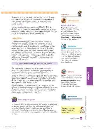 %ORTXH

DISTRIBUCIÓNGRATUITA-PROHIBIDALAVENTA
Si ponemos atención, nos vamos a dar cuenta de que
todas estas cosas pasaban cuando no se reconocía al
niño, niña o adolescente como ser humano, sino
como objeto.
Lo que caracteriza a un sujeto es el hecho de tener
derechos y la capacidad para poder usarlos, de acuerdo
con sus aptitudes, siempre, con responsabilidad. Por esta
razón, hablamos de «sujetos de derechos».
La justicia
La justicia se consigue cuando todas las personas,
sin importar ninguna condición, tienen las mismas
oportunidades para desarrollarse y cumplir con lo que
quieren en la vida. Sin embargo, en el caso de niños,
niñas y adolescentes, así como muchos otros grupos,
por ejemplo, los adultos y las adultas mayores, mujeres
embarazadas, personas con discapacidad, migrantes,
refugiados, desplazados por diversas situaciones, se
hallan en desventaja.
Por esta razón, nosotros necesitamos de atención
prioritaria y sobre todo, de normas que nos protejan
con mayor cuidado que a las demás personas.
A eso es a lo que se reﬁere la expresión de que los niños,
las niñas y los adolescentes tenemos todos los derechos
de los demás seres humanos, además de aquellos que
son especíﬁcos de nuestra edad.
Muchas veces, estos derechos no se cumplen, por lo
que ser sujeto también signiﬁca poder exigir que nuestros
padres, maestros, médicos, autoridades, etc., nos traten
con respeto, consideración y cariño.
sesenta y tres
Vamos a la página
33 del cuaderno
de trabajo.
%XHQ YLYLU
¿Cuándo hemos sentido que nos tratan con justicia?
Somos sujetos de derechos,
capaces de exigir que estos se
cumplan, con responsabilidad
y a través del cumplimiento
de nuestras obligaciones
como personas al interior
de una sociedad.
/HQJXD  /LWHUDWXUD
Preguntemos a nuestros
abuelos, abuelas o parientes
mayores de edad cómo
recuerdan que los trataban
cuando eran niños o niñas,
escribamos y compartamos
en clase lo que pensamos.
La justicia, a veces, se representa como una balanza. Si pusiéramos
en un plato al poder que tienen los adultos y en el otro el que
tienen los niños, las niñas y los adolescentes, ¿a qué lado se
inclinaría? ¿Cómo haríamos para que se nivele? Conversemos
con nuestros compañeros y expongamos lo que hemos discutido
en clase.
objeto. Una cosa inanimada.
Lo contrario a un ser viviente.
atención prioritaria. Tener
en cuenta o satisfacer
primero los derechos y
las necesidades de alguien.
7DOOHU GH SDUWLFLSDFLyQ
RQHFWpPRQRV
,GHDV FODYH
*ORVDULR
www.cnna.gov.ec
1DYHJXHPRV
,117683BLQGG    30
 