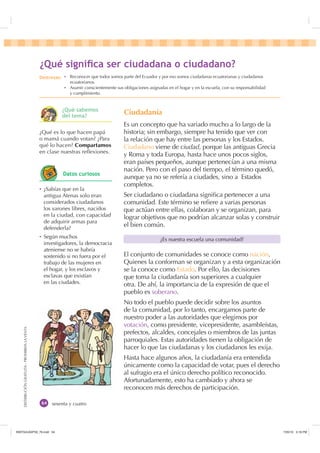 DISTRIBUCIÓNGRATUITA-PROHIBIDALAVENTA
sesenta y cuatro
Ciudadanía
Es un concepto que ha variado mucho a lo largo de la
historia; sin embargo, siempre ha tenido que ver con
la relación que hay entre las personas y los Estados.
Ciudadano viene de ciudad, porque las antiguas Grecia
y Roma y toda Europa, hasta hace unos pocos siglos,
eran países pequeños, aunque pertenecían a una misma
nación. Pero con el paso del tiempo, el término quedó,
aunque ya no se refería a ciudades, sino a Estados
completos.
Ser ciudadano o ciudadana signiﬁca pertenecer a una
comunidad. Este término se reﬁere a varias personas
que actúan entre ellas, colaboran y se organizan, para
lograr objetivos que no podrían alcanzar solas y construir
el bien común.
El conjunto de comunidades se conoce como nación.
Quienes la conforman se organizan y a esta organización
se la conoce como Estado. Por ello, las decisiones
que toma la ciudadanía son superiores a cualquier
otra. De ahí, la importancia de la expresión de que el
pueblo es soberano.
No todo el pueblo puede decidir sobre los asuntos
de la comunidad, por lo tanto, encargamos parte de
nuestro poder a las autoridades que elegimos por
votación, como presidente, vicepresidente, asambleístas,
prefectos, alcaldes, concejales o miembros de las juntas
parroquiales. Estas autoridades tienen la obligación de
hacer lo que las ciudadanas y los ciudadanos les exija.
Hasta hace algunos años, la ciudadanía era entendida
únicamente como la capacidad de votar, pues el derecho
al sufragio era el único derecho político reconocido.
Afortunadamente, esto ha cambiado y ahora se
reconocen más derechos de participación.
¿Es nuestra escuela una comunidad?
¿Qué es lo que hacen papá
o mamá cuando votan? ¿Para
qué lo hacen? Compartamos
en clase nuestras reﬂexiones.
Ȼ ¿Sabías que en la
antigua Atenas solo eran
considerados ciudadanos
los varones libres, nacidos
en la ciudad, con capacidad
de adquirir armas para
defenderla?
Ȼ Según muchos
investigadores, la democracia
ateniense no se habría
sostenido si no fuera por el
trabajo de las mujeres en
el hogar, y los esclavos y
esclavas que existían
en las ciudades.
¢4Xp VLJQLÀFD VHU FLXGDGDQD R FLXGDGDQR
'HVWUH]DV Ȼ Reconocer que todos somos parte del Ecuador y por eso somos ciudadanas ecuatorianas y ciudadanos
ecuatorianos.
Ȼ Asumir conscientemente sus obligaciones asignadas en el hogar y en la escuela, con su responsabilidad
y cumplimiento.
¢4Xp VDEHPRV
GHO WHPD
'DWRV FXULRVRV
,117683BLQGG    30
 