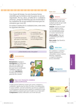 %ORTXH

DISTRIBUCIÓNGRATUITA-PROHIBIDALAVENTA
Con el paso del tiempo, los seres humanos hemos
entendido que las fronteras entre los países no son tan
importantes. Por eso, ahora, se habla de la «ciudadanía
universal», porque los derechos que son reconocidos a
los ciudadanos de un país también funcionan para los
extranjeros que viven allí.
En nuestra Constitución la ciudadanía tiene, entre otros,
los siguientes derechos:
sesenta y cinco
Vamos a la página
34 del cuaderno
de trabajo.
soberano,na. Es quien tiene
autoridad para decidir sobre
cualquier asunto sin que nadie
tenga poder superior.
votación. Proceso en el que
se le da a alguien nuestra
conﬁanza, para que realice
una actividad determinada
en nuestra representación.
interés público. Algo que
es importante para toda la
población.
bien común. Que beneﬁcia
a la mayoría.
%XHQ YLYLU
¿Cómo beneﬁcia esto a los países?
Ser ciudadano o ciudadana
signiﬁca pertenecer a una
comunidad, conocer nuestros
derechos, respetarlos
y exigirlos en beneﬁcio
de esa comunidad.
+LVWRULD
Reunámonos en grupos e
investigemos las condiciones
que antes se exigían a las
personas de nuestro país,
para que fueran considerados
ciudadanos. Luego, en
un cartel, expongamos
los datos que nos hayan
parecido más curiosos.
Si todos quienes habitamos nuestro país somos ciudadanos y
ciudadanas, signiﬁca que los niños, las niñas y los adolescentes
lo somos también. Uno de los derechos que tiene la ciudadanía
es el de proponer alternativas para mejorar la realidad de su país.
¿Qué podríamos proponer para que Ecuador sea un mejor país?
Compartamos nuestras reﬂexiones con el resto del aula.
Ȼ A participar en todos
los asuntos de interés
público.
Ȼ A presentar proyectos
para que se creen leyes.
Ȼ A que nos consulten
sobre los temas que
nos interesen o afecten.
Ȼ A controlar lo que
las autoridades hacen.
Ȼ A quitar el cargo
a los que no cumplen
con sus obligaciones.
*ORVDULR
,GHDV FODYH
www.mies.gov.ec
1DYHJXHPRV
%XHQ YLYLU )RUPDFLyQ FLXGDGDQD
 SDUD OD GHPLFUDFLD
RQHFWpPRQRV
,117683BLQGG    30
 