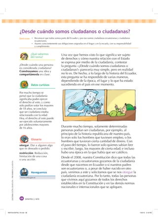 DISTRIBUCIÓNGRATUITA-PROHIBIDALAVENTA
sesenta y seis
Una vez que hemos visto lo que signiﬁca ser sujeto
de derechos y cómo nuestra relación con el Estado
se expresa por medio de la ciudadanía, contestar
la pregunta «¿Desde cuándo somos ciudadanos o
ciudadanas?» parecería muy simple, pero en realidad
no lo es. De hecho, a lo largo de la historia del Ecuador,
esta pregunta se ha respondido de varias maneras,
dependiendo de la época, el lugar y lo que ha estado
sucediendo en el país en ese momento.
Durante mucho tiempo, solamente determinadas
personas podían ser ciudadanas, por ejemplo, al
principio de la historia republicana de nuestro país,
lo eran solo los hombres que tuviesen empleo, o los
hombres que tuvieran cierta cantidad de dinero. Con
el paso del tiempo, lo fueron solo quienes sabían leer
y escribir; luego, los mayores de cierta edad; e incluso
hubo una época en la que había que ser católico.
Desde el 2008, nuestra Constitución dice que todas las
ecuatorianas y ecuatorianos gozamos de la ciudadanía
desde que nacemos en Ecuador o si nuestros padres
son ecuatorianos o, a pesar de haber nacido en otro
país, venimos a este y solicitamos que se nos otorgue la
ciudadanía ecuatoriana. Por lo tanto, todas las personas
que vivimos aquí gozamos de todos los derechos
establecidos en la Constitución y en las demás normas
nacionales e internacionales que se apliquen.
otorgar. Dar a alguien algo
que es deseado o pedido.
restricción. Reducción,
limitación de una cosa
o una acción.
¿Desde cuándo una persona
es considerada ciudadana?
Construyamos una idea y
compartámosla en clase.
Por mucho tiempo se
pensó que la ciudadanía
signiﬁcaba poder ejercer
el derecho al voto, y como
solo podían votar los mayores
de 18 años, se concluía
que ser ciudadano estaba
relacionado con la edad.
Hoy, el derecho al voto puede
ser ejercido voluntariamente
por adolescentes mayores
de 16 años.
¢'HVGH FXiQGR VRPRV FLXGDGDQRV R FLXGDGDQDV
'HVWUH]DV Ȼ Reconocer que todos somos parte del Ecuador y por eso somos ciudadanas ecuatorianas y ciudadanos
ecuatorianos.
Ȼ Asumir conscientemente sus obligaciones asignadas en el hogar y en la escuela, con su responsabilidad
y cumplimiento.
¢4Xp VDEHPRV
GHO WHPD
'DWRV FXULRVRV
*ORVDULR
www.cnna.gov.ec
1DYHJXHPRV
,117683BLQGG    30
 