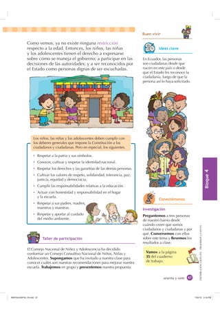 %ORTXH

DISTRIBUCIÓNGRATUITA-PROHIBIDALAVENTA
sesenta y siete
Vamos a la página
35 del cuaderno
de trabajo.
%XHQ YLYLU
Como vemos, ya no existe ninguna restricción
respecto a la edad. Entonces, los niños, las niñas
y los adolescentes tienen el derecho a expresarse
sobre cómo se maneja el gobierno; a participar en las
decisiones de las autoridades; y a ser reconocidos por
el Estado como personas dignas de ser escuchadas.
Los niños, las niñas y los adolescentes deben cumplir con
los deberes generales que impone la Constitución a los
ciudadanos y ciudadanas. Pero en especial, los siguientes.
Ȼ Respetar a la patria y sus símbolos.
Ȼ Conocer, cultivar y respetar la identidad nacional.
Ȼ Respetar los derechos y las garantías de las demás personas.
Ȼ Cultivar los valores de respeto, solidaridad, tolerancia, paz,
justicia, equidad y democracia.
Ȼ Cumplir las responsabilidades relativas a la educación.
Ȼ Actuar con honestidad y responsabilidad en el hogar
y la escuela.
Ȼ Respetar a sus padres, madres,
maestros y maestras.
Ȼ Respetar y aportar al cuidado
del medio ambiente.
En Ecuador, las personas
son ciudadanas desde que
nacen en este país o desde
que el Estado les reconoce la
ciudadanía, luego de que la
persona así lo haya solicitado.
,QYHVWLJDFLyQ
Preguntemos a tres personas
de nuestro barrio desde
cuándo creen que somos
ciudadanos y ciudadanas y por
qué. Conversemos con ellos
sobre este tema y llevemos los
resultados a clase.
El Consejo Nacional de Niñez y Adolescencia ha decidido
conformar un Consejo Consultivo Nacional de Niños, Niñas y
Adolescentes. Supongamos que ha invitado a nuestra clase para
conocer cuáles son nuestras recomendaciones para mejorar nuestra
escuela. Trabajemos en grupo y presentemos nuestra propuesta.
,GHDV FODYH
RQHFWpPRQRV
7DOOHU GH SDUWLFLSDFLyQ
,117683BLQGG    30
 