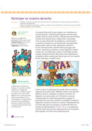DISTRIBUCIÓNGRATUITA-PROHIBIDALAVENTA
sesenta y ocho
Una parte básica de lo que implica ser ciudadano es
la participación. Nosotros participamos durante toda
nuestra vida de varias maneras. Desde que somos bebés,
al tratar de comunicarnos, empezamos a participar.
Una vez que utilizamos las palabras y comenzamos
a caminar, entramos en un mundo del cual queremos
formar parte cada vez más. Queremos intervenir
en las conversaciones, decidir sobre qué jugar, qué
comer, a qué hora acostarnos, cómo organizar nuestro
cuarto, etc. A medida que vamos conociendo nuestro
mundo, deseamos tomar decisiones más importantes y
complejas sobre asuntos que tienen que ver con nuestro
barrio, parroquia, ciudad y país.
Como vemos, la participación puede abarcar muchos
aspectos de nuestra vida. Podemos ejercer este derecho
desde la música, el dibujo, la pintura, el teatro, los
deportes, las excursiones, etc. Al hacerlo, estamos
construyendo el mundo que queremos, porque la
participación sirve para cambiar la realidad. Cuando lo
logramos, nuestras acciones se vuelven importantísimas.
Si existe algo que no nos gusta, ser parte de ello es la
manera en que podemos modiﬁcarlo y, si no podemos
hacerlo solos, buscaremos organizarnos con más gente
para lograrlo. Así funciona la participación.
¿Qué es un gobierno
estudiantil? ¿Para qué sirve?
Conversemos con nuestro
profesor o profesora y
saquemos conclusiones.
¿Sabías que en todos los
colegios y escuelas se debe
elaborar un código de
convivencia, donde consten
acuerdos acerca de cómo
debería ser la relación entre
todos los miembros de su
comunidad, en el que tienen
que participar estudiantes,
maestros, padres de familia
y personal administrativo de
la institución?
3DUWLFLSDU HV QXHVWUR GHUHFKR
'HVWUH]DV Ȼ Establecer el derecho a la educación como el acceso a la información y al conocimiento para su formación y
especialización profesional.
Ȼ Analizar la importancia de exponer sus ideas y que éstas sean escuchadas de la misma forma en que los demás
merecen expresarse y ser escuchados.
¢4Xp VDEHPRV
GHO WHPD
'DWRV FXULRVRV
,117683BLQGG    30
 