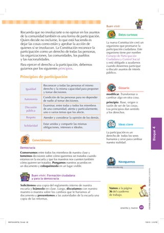 %ORTXH

DISTRIBUCIÓNGRATUITA-PROHIBIDALAVENTA
sesenta y nueve
Vamos a la página
36 del cuaderno
de trabajo.
%XHQ YLYLU
Recuerda que no involucrarte o no opinar en los asuntos
de la comunidad también es una forma de participación.
Quien decide no incluirse, lo que está haciendo es
dejar las cosas como están y aprobar la acción de
quienes sí se involucran. La Constitución reconoce la
participación como un derecho de todas las personas,
las organizaciones, las comunidades, los pueblos
y las nacionalidades.
Para ejercer el derecho a la participación, debemos
guiarnos por los siguientes principios.
Igualdad
Autonomía
Respeto
Solidaridad
Discusión
pública
Reconocer a todas las personas el mismo
derecho y la misma capacidad para proponer
y tomar decisiones.
Condición de las personas para no depender
de nadie al tomar decisiones.
Examinar, entre todas y todos los miembros
de una comunidad, atenta y particularmente,
uno o varios temas que los afecte.
Atender y considerar la opinión de los demás.
Estar unidos y compartir las mismas
obligaciones, intereses e ideales.
La nueva Constitución creó un
organismo que promueve la
participación ciudadana. Este
organismo tiene por nombre
Consejo de Participación
Ciudadana y Control Social
y está obligado a ayudarnos
cuando deseemos participar
o discutir asuntos de interés
público.
modificar. Transformar o
cambiar algo en otra cosa.
principio. Base, origen o
razón de ser de las cosas.
Los principios dan sentido
a los derechos.
La participación es un
derecho de todos los seres
humanos y sirve para cambiar
nuestra realidad.
Solicitemos una copia del reglamento interno de nuestra
escuela y leámoslo en clase. Luego, discutamos con nuestro
maestro o maestra sobre los cambios que le haríamos al
documento y presentemos a las autoridades de la escuela una
copia de las reformas.
'HPRFUDFLD
Conversemos entre todos los miembros de nuestra clase y
tomemos decisiones sobre cómo queremos ser tratados cuando
estamos en la escuela y que los maestros nos cuenten también
cómo quieren ser tratados. Pongamos nuestros acuerdos en
un documento y coloquémoslo en un lugar visible.
Principios de participación
RQHFWpPRQRV
'DWRV FXULRVRV
*ORVDULR
,GHDV FODYH
www.inn.oea.org
1DYHJXHPRV
%XHQ YLYLU )RUPDFLyQ FLXGDGDQD
 SDUD OD GHPRFUDFLD
,117683BLQGG    30
 