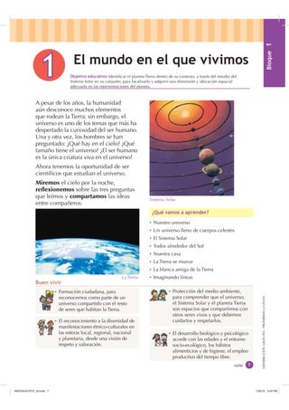 %ORTXH
DISTRIBUCIÓNGRATUITA-PROHIBIDALAVENTA
Ȼ Formación ciudadana, para
reconocernos como parte de un
universo compartido con el resto
de seres que habitan la Tierra.
Ȼ El reconocimiento a la diversidad de
manifestaciones étnico-culturales en
las esferas local, regional, nacional
y planetaria, desde una visión de
respeto y valoración.
Ȼ El desarrollo biológico y psicológico
acorde con las edades y el entorno
socio-ecológico, los hábitos
alimenticios y de higiene, el empleo
productivo del tiempo libre.
Ȼ Protección del medio ambiente,
para comprender que el universo,
el Sistema Solar y el planeta Tierra
son espacios que compartimos con
otros seres vivos y que debemos
cuidarlos y respetarlos.
(O PXQGR HQ HO TXH YLYLPRV
A pesar de los años, la humanidad
aún desconoce muchos elementos
que rodean la Tierra; sin embargo, el
universo es uno de los temas que más ha
despertado la curiosidad del ser humano.
Una y otra vez, los hombres se han
preguntado: ¿Qué hay en el cielo? ¿Qué
tamaño tiene el universo? ¿El ser humano
es la única criatura viva en el universo?
Ahora tenemos la oportunidad de ser
cientíﬁcos que estudian el universo.
Miremos el cielo por la noche,
reflexionemos sobre las tres preguntas
que leímos y compartamos las ideas
entre compañeros.
Ȼ Nuestro universo
Ȼ Un universo lleno de cuerpos celestes
Ȼ El Sistema Solar
Ȼ Todos alrededor del Sol
Ȼ Nuestra casa
Ȼ La Tierra se mueve
Ȼ La blanca amiga de la Tierra
Ȼ Imaginando líneas
¢4Xp YDPRV D DSUHQGHU
%XHQ YLYLU
siete
2EMHWLYR HGXFDWLYR Identiﬁcar el planeta Tierra dentro de su contexto, a través del estudio del
Sistema Solar en su conjunto, para localizarlo y adquirir una dimensión y ubicación espacial
adecuada en las representaciones del planeta.
La Tierra.
Sistema Solar.
,1176832BLQGG    30
 