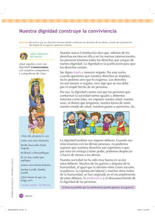 DISTRIBUCIÓNGRATUITA-PROHIBIDALAVENTA
setenta
Nuestra nueva Constitución dice que, además de los
derechos escritos en ella o en las normas internacionales,
las personas tenemos todos los derechos que vengan de
nuestra dignidad. La dignidad es la justiﬁcación para que
los derechos existan.
Ser digno implica merecer respeto. Por esta razón,
cuando queremos que nuestros derechos se respeten,
no lo pedimos sino que lo exigimos. Los derechos
no son favores ni regalos, sino algo que se nos debe
por el simple hecho de ser personas.
Por eso, la dignidad cuenta con que las personas que
conforman la sociedad somos iguales y debemos
tratarnos como tales, sin importar nuestra edad, nuestro
sexo, el dinero que tengamos, nuestra forma de vestir,
nuestro estado de salud, nuestros gustos u opiniones, etc.
La dignidad también nos impone deberes. Cuando nos
relacionamos con las demás personas, no podemos
suponer que nuestros derechos son superiores o que,
por estar en ventaja o tener poder, podemos despreciar
o hacer de menos a los demás.
Nuestra sociedad no ha sido muy buena en acatar
estos deberes. Muchas de las guerras y disputas de la
humanidad, al igual que la división entre clases sociales,
la pobreza, la explotación laboral y muchos otros males
de la humanidad, se han originado en el incumplimiento
de estos deberes, la intolerancia y el desconocimiento de
la dignidad de las personas.
¿Cómo es posible que la intolerancia pueda generar una guerra?
«Hoy día alzamos la voz
como una sola memoria,
desde Ayacucho hasta
Angola,
de Brasil a Mozambique.
Ya no hay nadie que
replique,
somos una misma historia.
Samba Landó, Samba
Landó.
¿Qué tienes tú que no
tenga yo?»
«Samba Landó», Inti Illimani.
¿Qué signiﬁca vivir con
dignidad? Conversemos
con nuestros compañeros
y compañeras de clase.
1XHVWUD GLJQLGDG FRQVWUXH OD FRQYLYLHQFLD
'HVWUH]D Reconocer que sus derechos terminan donde comienzan los derechos de los demás, a través de la promoción
del respeto de su espacio, opiniones y bienes.
¢4Xp VDEHPRV
GHO WHPD
,117683BLQGG    30
 