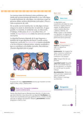 %ORTXH

DISTRIBUCIÓNGRATUITA-PROHIBIDALAVENTA
setenta y uno
%XHQ YLYLU
Las normas tratan de disminuir estos problemas, por
medio del reconocimiento del derecho a una vida digna.
Cuando hablamos de vida digna, nos referimos a que las
personas deben sentirse plenamente realizadas y llevar a
cabo su proyecto de vida.
De acuerdo con la Constitución, la vida digna incluye
asegurar la salud, la alimentación, la nutrición, el agua
potable, la vivienda, el ambiente sano, la educación,
el trabajo, el descanso, el ocio, la cultura física, el
vestido, la seguridad social y todos los servicios sociales
necesarios.
La dignidad humana depende de lo que hagamos y
también de lo que dejemos de hacer. Cuando vemos
injusticias o actos de discriminación a nuestro alrededor
y no los evitamos o denunciamos, estamos ayudando a
que se consideren actividades normales. Recordemos:
¡Nuestra dignidad está en juego!
implicar. Comprometer a
algo o a alguien en
un asunto.
intolerancia. No respetar las
ideas, creencias o prácticas
de los demás cuando son
contrarias a las propias.
ocio. Tiempo libre de una
persona.
seguridad social. Respaldo
de las necesidades básicas
de una persona y su familia,
en caso de que no pueda
trabajar.
discriminación. Distinción
entre personas o grupos por
alguna condición.
Busca limitar o restringir
sus derechos.
La dignidad es una
característica de todos los seres
humanos e implica merecer
respeto. Se deben tener en
cuenta nuestros derechos
y deberes. Además, nos
obliga a tratar y a ser tratados
con igualdad, sin importar las
características o condiciones
particulares de las personas.
7HDWUR
En grupos de cinco, representemos escenas que muestren un trato
digno a niños, niñas y adolescentes.
Hemos descubierto que es diferente tener derecho a la educación,
que tener derecho a una educación con dignidad. Escribamos una
lista de tres recomendaciones que podemos hacer a nuestra escuela
para que se aplique este derecho. Después, presentemos nuestras
propuestas a toda la clase.
,GHDV FODYH
*ORVDULR
www.unesco.org
1DYHJXHPRV
RQHFWpPRQRV
%XHQ YLYLU )RUPDFLyQ FLXGDGDQD
 SDUD OD GHPRFUDFLD
,117683BLQGG    30
 