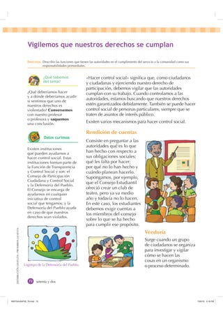 DISTRIBUCIÓNGRATUITA-PROHIBIDALAVENTA
setenta y dos
«Hacer control social» signiﬁca que, como ciudadanos
y ciudadanas y ejerciendo nuestro derecho de
participación, debemos vigilar que las autoridades
cumplan con su trabajo. Cuando controlamos a las
autoridades, estamos buscando que nuestros derechos
estén garantizados debidamente. También se puede hacer
control social de personas particulares, siempre que se
traten de asuntos de interés público.
Existen varios mecanismos para hacer control social.
Rendición de cuentas
Consiste en preguntar a las
autoridades qué es lo que
han hecho con respecto a
sus obligaciones sociales;
qué les falta por hacer;
por qué no lo han hecho y
cuándo planean hacerlo.
Supongamos, por ejemplo,
que el Consejo Estudiantil
ofreció crear un club de
teatro, pero ya va medio
año y todavía no lo hacen.
En este caso, los estudiantes
debemos exigir cuentas a
los miembros del consejo
sobre lo que se ha hecho
para cumplir ese propósito.
Veeduría
Surge cuando un grupo
de ciudadanos se organiza
para investigar y vigilar
cómo se hacen las
cosas en un organismo
o proceso determinado.Logotipo de la Defensoría del Pueblo.
¿Qué deberíamos hacer
y a dónde deberíamos acudir
si sentimos que uno de
nuestros derechos es
violentado? Conversemos
con nuestro profesor
o profesora y saquemos
una conclusión.
Existen instituciones
que pueden ayudarnos a
hacer control social. Estas
instituciones forman parte de
la Función de Transparencia
y Control Social y son: el
Consejo de Participación
Ciudadana y Control Social
y la Defensoría del Pueblo.
El Consejo se encarga de
ayudarnos en cualquier
iniciativa de control
social que tengamos; y la
Defensoría del Pueblo ayuda
en caso de que nuestros
derechos sean violados.
9LJLOHPRV TXH QXHVWURV GHUHFKRV VH FXPSODQ
'HVWUH]D Describir las funciones que tienen las autoridades en el cumplimiento del servicio a la comunidad como sus
responsabilidades primordiales.
¢4Xp VDEHPRV
GHO WHPD
'DWRV FXULRVRV
,117683BLQGG    30
 