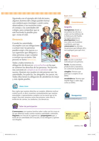 %ORTXH

DISTRIBUCIÓNGRATUITA-PROHIBIDALAVENTA
setenta y tres
Vamos a la página
37 del cuaderno
de trabajo.
%XHQ YLYLU
Siguiendo con el ejemplo del club de teatro,
algunos alumnos del colegio pueden formar
una veeduría para investigar y asistir como
observadores a las reuniones entre
el consejo y las autoridades del
colegio, para comprobar que se
esté haciendo lo posible para
que exista el club.
Denuncia
Cuando las autoridades
incumplen con sus obligaciones
o actúan mal, las personas
pueden exigir a los jueces o a
sus superiores que obliguen a
estas personas a que cumplan
o corrijan sus acciones. Este
proceso se llama denunciar.
Todas y todos tenemos la
obligación de denunciar actos o hechos en los que
se vulneren los derechos de las personas. No hacerlo
nos convierte en cómplices o encubridores del
suceso. Quienes nos ayudan en este proceso son: las
autoridades, los policías, los abogados, los jueces, etc.
Todos ellos tienen la obligación de atendernos lo mejor
y más rápido posible.
ub de teatro,
eden formar
sistir como
tre
acto. Acción o actividad
realizada por una persona.
hecho. Acontecimiento,
producto de la naturaleza,
sin control de las personas.
cómplice. Persona que
participa o coopera en un
delito.
encubridor,ra. Persona que
impide llegar a saber algo,
como un delito.
Para vigilar que nuestros derechos se cumplan, debemos realizar
control social, es decir, examinar constantementre que nuestras
autoridades y representantes cumplan con las tareas que se les
asignó. Para esto, tenemos varios mecanismos, entre ellos la
rendición de cuentas, las veedurías y las denuncias.
*HRJUDItD
Averigüemos dónde se
encuentran las oﬁcinas y
cuáles son los teléfonos de
la Defensoría del Pueblo
en nuestra provincia y
planifiquemos hacer
una visita con el profesor
o profesora, para que
conozcamos las oﬁcinas,
las personas que trabajan ahí y
nos expliquen para qué sirve.
Conversemos con nuestras familias sobre cuáles son las cosas en
las que deberían rendir cuentas nuestras autoridades cantonales.
Hagamos una lista de las sugerencias y propongamos que, a
través de las autoridades de la escuela, se las entreguen a quienes
van dirigidas.
RQHFWpPRQRV
*ORVDULR
www.defensordelpueblo.gov.ec
1DYHJXHPRV
,GHDV FODYH
7DOOHU GH SDUWLFLSDFLyQ
,117683BLQGG    30
 