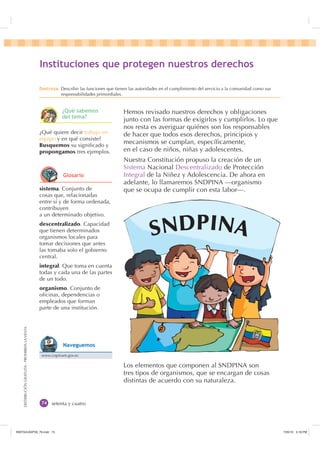 DISTRIBUCIÓNGRATUITA-PROHIBIDALAVENTA
setenta y cuatro
Hemos revisado nuestros derechos y obligaciones
junto con las formas de exigirlos y cumplirlos. Lo que
nos resta es averiguar quiénes son los responsables
de hacer que todos esos derechos, principios y
mecanismos se cumplan, especíﬁcamente,
en el caso de niños, niñas y adolescentes.
Nuestra Constitución propuso la creación de un
Sistema Nacional Descentralizado de Protección
Integral de la Niñez y Adolescencia. De ahora en
adelante, lo llamaremos SNDPINA —organismo
que se ocupa de cumplir con esta labor—.
Los elementos que componen al SNDPINA son
tres tipos de organismos, que se encargan de cosas
distintas de acuerdo con su naturaleza.
sistema. Conjunto de
cosas que, relacionadas
entre sí y de forma ordenada,
contribuyen
a un determinado objetivo.
descentralizado. Capacidad
que tienen determinados
organismos locales para
tomar decisiones que antes
las tomaba solo el gobierno
central.
integral. Que toma en cuenta
todas y cada una de las partes
de un todo.
organismo. Conjunto de
oﬁcinas, dependencias o
empleados que forman
parte de una institución.
¿Qué quiere decir trabajo en
equipo y en qué consiste?
Busquemos su signiﬁcado y
propongamos tres ejemplos.
,QVWLWXFLRQHV TXH SURWHJHQ QXHVWURV GHUHFKRV
'HVWUH]D Describir las funciones que tienen las autoridades en el cumplimiento del servicio a la comunidad como sus
responsabilidades primordiales.
SNDPINA
¢4Xp VDEHPRV
GHO WHPD
*ORVDULR
www.copinam.gov.ec
1DYHJXHPRV
,117683BLQGG    30
 