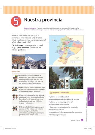 %ORTXH

DISTRIBUCIÓNGRATUITA-PROHIBIDALAVENTA
 Contrastar la gran diversidad humana de las provincias del Ecuador con los
problemas sociales existentes, por medio del análisis, con el propósito de fortalecer la identidad nacional.
Ȼ Formación de ciudadanos en la
democracia, para el conocimiento
de una realidad más cercana, las
costumbres, la cultura y la historia
de la provincia en la que viven.
Ȼ Protección del medio ambiente, para
el reconocimiento de su importancia
al interior de nuestra provincia.
Ȼ El reconocimiento a la diversidad de
manifestaciones étnico-culturales en
las esferas local, regional, nacional
y planetaria, desde una visión de
respeto y valoración.
Ȼ El desarrollo biológico y psicológico
acorde con las edades y el entorno
socio-ecológico, los hábitos
alimenticios y de higiene, el empleo
productivo del tiempo libre.
Ȼ ¿Cómo se formó Ecuador?
Ȼ Divisiones territoriales dentro de un país
Ȼ ¿Cómo se forma una provincia?
Ȼ Nuevas formas de reunirse
Ȼ Las riquezas naturales de las provincias
Ȼ Patrimonio cultural
Ȼ Actividades de las personas en las provincias
Ȼ Símbolos provinciales
¢4Xp YDPRV D DSUHQGHU
%XHQ YLYLU
setenta y siete
2EMHWLYR HGXFDWLYR
Nuestro país está formado por 24
provincias y vivimos en una de ellas.
¿Cuál es el nombre de nuestra provincia?
¿Qué sabemos de ella?
Encontremos nuestra provincia en el
mapa y observemos cuáles son los
límites que tiene.
1XHVWUD SURYLQFLD
QIXVSW    
)WGEPE KVjJMGE
)WG ETVS    
7MWXIQE HI VIJIVIRGME
981  47%( 
SRE 
,117683BLQGG    30
 