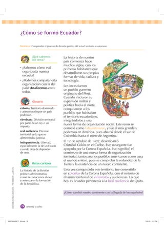 DISTRIBUCIÓNGRATUITA-PROHIBIDALAVENTA
¿Cómo cambió nuestro continente con la llegada de los españoles?
setenta y ocho
La historia de nuestro
país comienza hace
muchos siglos, con los
primeros habitantes que
desarrollaron sus propias
formas de vida, cultura y
tecnología.
Los incas fueron
un pueblo guerrero
originario del Perú.
Cuando iniciaron su
expansión militar y
política hacia el norte,
conquistaron a los
pueblos que habitaban
el territorio ecuatoriano,
integrándolos a una
nueva forma de organización social. Este reino se
conoció como Tahuantinsuyo, y fue el más grande y
poderoso en América, pues abarcó desde el sur de
Colombia hasta el norte de Argentina.
El 12 de octubre de 1492, desembarcó
Cristóbal Colón en el Caribe. Este navegante fue
apoyado por la Corona Española. Esto signiﬁcó el
comienzo de una nueva forma de organización
territorial, tanto para los pueblos americanos como para
el mundo entero, pues se comprobó la redondez de la
Tierra y la existencia de un nuevo continente.
Una vez conquistado este territorio, fue convertido
en colonias de la Corona Española, con el sistema de
división territorial de virreinatos y audiencias. Lo que
hoy es Ecuador pertenecía a la Real Audiencia de Quito.
colonia. Territorio dominado
y administrado por un país
poderoso.
virreinato. División territorial
por parte de un rey o un
imperio.
real audiencia. División
territorial en la que se
administraba justicia.
independencia. Libertad,
especialmente la de un Estado
cuando deja de depender
de otro.
Ȼ ¿Sabemos cómo está
organizada nuestra
escuela?
Ȼ ¿Podemos comparar esta
organización con la del
país? Analicemos entre
todos.
La historia de la división
político-administrativa,
como la conocemos ahora,
comienza en la formación
de la República.
¢yPR VH IRUPy (FXDGRU
'HVWUH]D Comprender el proceso de división política del actual territorio ecuatoriano.
¢4Xp VDEHPRV
GHO WHPD
*ORVDULR
'DWRV FXULRVRV
,117683BLQGG    30
 