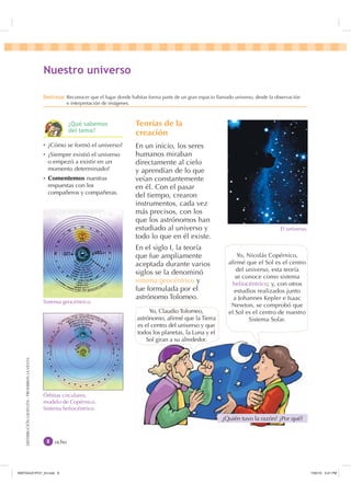 DISTRIBUCIÓNGRATUITA-PROHIBIDALAVENTA
Teorías de la
creación
En un inicio, los seres
humanos miraban
directamente al cielo
y aprendían de lo que
veían constantemente
en él. Con el pasar
del tiempo, crearon
instrumentos, cada vez
más precisos, con los
que los astrónomos han
estudiado al universo y
todo lo que en él existe.
En el siglo I, la teoría
que fue ampliamente
aceptada durante varios
siglos se la denominó
sistema geocéntrico y
fue formulada por el
astrónomo Tolomeo.
El universo.
Sistema geocéntrico.
Yo, Nicolás Copérnico,
aﬁrmé que el Sol es el centro
del universo, esta teoría
se conoce como sistema
heliocéntrico; y, con otros
estudios realizados junto
a Johannes Kepler e Isaac
Newton, se comprobó que
el Sol es el centro de nuestro
Sistema Solar.
ocho
1XHVWUR XQLYHUVR
'HVWUH]D Reconocer que el lugar donde habitas forma parte de un gran espacio llamado universo, desde la observación
e interpretación de imágenes.
¿Quién tuvo la razón? ¿Por qué?
Ȼ ¿Cómo se formó el universo?
Ȼ ¿Siempre existió el universo
o empezó a existir en un
momento determinado?
Ȼ Comentemos nuestras
respuestas con los
compañeros y compañeras.
Yo, Claudio Tolomeo,
astrónomo, aﬁrmé que la Tierra
es el centro del universo y que
todos los planetas, la Luna y el
Sol giran a su alrededor.
¢4Xp VDEHPRV
GHO WHPD
Órbitas circulares,
modelo de Copérnico.
Sistema heliocéntrico.
,1176832BLQGG    30
 