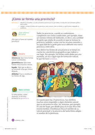 DISTRIBUCIÓNGRATUITA-PROHIBIDALAVENTA
ochenta y dos
Todas las provincias, cuando se conformaron,
cumplieron con ciertas condiciones, por ejemplo, tener
un número mínimo de habitantes, es decir, una cantidad
de gente que estaba de acuerdo en que se formara la
provincia; también, contar con los recursos naturales y
la capacidad de la gente para sacar adelante esta nueva
provincia, entre otros.
Para deﬁnir los límites de una provincia se toman en
cuenta las características geográﬁcas que rodean a
ese lugar. Por ejemplo, los límites están dados por una
montaña, un río o algún tipo de formación natural,
lo que los hace sinuosos.
En nuestro país hay 24 provincias. Sus nombres
muchas veces responden a algún elemento natural
que se encuentra en ellas. Así, tenemos, por ejemplo,
el caso de Napo, por donde pasa el río que lleva este
mismo nombre; Chimborazo lleva el nombre de su
volcán principal; y la provincia de Santa Elena adopta
el nombre de la península.
sinuoso,sa. Que tiene formas
curvas u onduladas.
geométrico,ca. Que tiene
formas muy exactas o rectas.
legado. Algo que se deja o
se transmite a los que vienen
después.
delimitar. Fijar o establecer
los límites de algo.
¿Por qué se llama así nuestra
provincia?
En otros países, como
Australia, la división
territorial es geométrica.
¢yPR VH IRUPD XQD SURYLQFLD
'HVWUH]DV Ȼ Identiﬁcar el nombre y la ubicación de la provincia en la que habita, en relación con la división política
del Ecuador.
Ȼ Indagar y relatar la historia de su provincia, para conocer cómo se formó y a qué factores responde su
existencia.
*ORVDULR
¢4Xp VDEHPRV
GHO WHPD
'DWRV FXULRVRV
,117683BLQGG    30
 