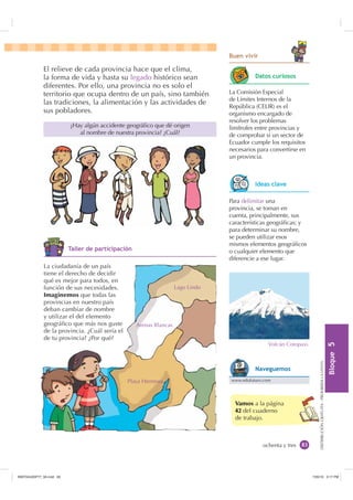 %ORTXH

DISTRIBUCIÓNGRATUITA-PROHIBIDALAVENTA
ochenta y tres
Vamos a la página
42 del cuaderno
de trabajo.
El relieve de cada provincia hace que el clima,
la forma de vida y hasta su legado histórico sean
diferentes. Por ello, una provincia no es solo el
territorio que ocupa dentro de un país, sino también
las tradiciones, la alimentación y las actividades de
sus pobladores.
¿Hay algún accidente geográﬁco que dé origen
al nombre de nuestra provincia? ¿Cuál?
Para delimitar una
provincia, se toman en
cuenta, principalmente, sus
características geográﬁcas; y
para determinar su nombre,
se pueden utilizar esos
mismos elementos geográﬁcos
o cualquier elemento que
diferencie a ese lugar.
La ciudadanía de un país
tiene el derecho de decidir
qué es mejor para todos, en
función de sus necesidades.
Imaginemos que todas las
provincias en nuestro país
deban cambiar de nombre
y utilizar el del elemento
geográﬁco que más nos guste
de la provincia. ¿Cuál sería el
de tu provincia? ¿Por qué?
Volcán Cotopaxi.
Lago Lindo
Playa Hermosa
Arenas Blancas
La Comisión Especial
de Límites Internos de la
República (CELIR) es el
organismo encargado de
resolver los problemas
limítrofes entre provincias y
de comprobar si un sector de
Ecuador cumple los requisitos
necesarios para convertirse en
un provincia.
'DWRV FXULRVRV
,GHDV FODYH
www.edufuturo.com
1DYHJXHPRV
7DOOHU GH SDUWLFLSDFLyQ
%XHQ YLYLU
,117683BLQGG    30
 