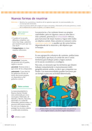 DISTRIBUCIÓNGRATUITA-PROHIBIDALAVENTA
ochenta y cuatro
Las provincias y los cantones tienen sus propias
autoridades, pero en algunos casos se unen dos o
más cantones, provincias o comunidades étnicas,
para funcionar de mejor manera y lograr entre todos
un objetivo común. Estas uniones se conocen como
regímenes especiales y pueden ser de varias formas,
dependiendo de la situación y del objetivo que
se busque.
Mancomunidades
Es una agrupación voluntaria de cantones, poblaciones
o municipios, que busca la unión de uno o varios
territorios para trabajar juntos y lograr avances
en lo social, económico y ecológico.
Para esto, es necesario que los territorios que deseen
trabajar conjuntamente o mancomunarse estén
geográﬁcamente unidos, es decir que compartan sus
límites. Las mancomunidades pueden funcionar por
un tiempo o para una actividad determinada.
¿Podría haber una mancomunidad entre una provincia
de la región Litoral y una de la región Amazónica?
Ȼ Cuando en la escuela
debemos completar una
tarea muy larga, ¿optamos
por reunirnos para que sea
más fácil?
Ȼ Compartamos en clase
nuestras reﬂexiones.
1XHYDV IRUPDV GH UHXQLUVH
comunidad. Conjunto
de personas de un pueblo,
región o nación.
ancestral. Perteneciente o
que viene de los antepasados.
autonomía. Capacidad de
los gobiernos locales de
tomar decisiones propias,
sin dependencia del
gobierno central.
La mancomunidad de la
Reserva Mache Chindul
está conformada por cinco
municipios: Pedernales, de
Manabí; y Muisne, Atacames,
Quinindé y la ciudad de
Esmeraldas, pertenecientes a la
provincia del mismo nombre.
Se creó con el objetivo de
proteger los recursos costeros
y su delicado ecosistema.
Quito
Loja
Cuenca
Guayaquil
'HVWUH]DV Ȼ Identiﬁcar las características y beneﬁcios de los regímenes especiales, las mancomunidades y las
circunscripciones territoriales.
Ȼ Ubicar la provincia dentro de la región en la que se encuentra y relacionarla con las otras provincias, a través
de la comparación en cuanto a su gente y a su riqueza natural.
¢4Xp VDEHPRV
GHO WHPD
*ORVDULR
'DWRV FXULRVRV
,117683BLQGG    30
 