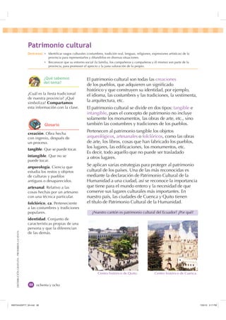 DISTRIBUCIÓNGRATUITA-PROHIBIDALAVENTA
ochenta y ocho
El patrimonio cultural son todas las creaciones
de los pueblos, que adquieren un signiﬁcado
histórico y que construyen su identidad, por ejemplo,
el idioma, las costumbres y las tradiciones, la vestimenta,
la arquitectura, etc.
El patrimonio cultural se divide en dos tipos: tangible e
intangible, pues el concepto de patrimonio no incluye
solamente los monumentos, las obras de arte, etc., sino
también las costumbres y tradiciones de los pueblos.
Pertenecen al patrimonio tangible los objetos
arqueológicos, artesanales o folclóricos, como las obras
de arte, los libros, cosas que han fabricado los pueblos,
los lugares, las ediﬁcaciones, los monumentos, etc.
Es decir, todo aquello que no puede ser trasladado
a otros lugares.
Se aplican varias estrategias para proteger al patrimonio
cultural de los países. Una de las más reconocidas es
mediante la declaración de Patrimonio Cultural de la
Humanidad a una ciudad, así se reconoce la importancia
que tiene para el mundo entero y la necesidad de que
conserve sus lugares culturales más importantes. En
nuestro país, las ciudades de Cuenca y Quito tienen
el título de Patrimonio Cultural de la Humanidad.
¿Nuestro cantón es patrimonio cultural del Ecuador? ¿Por qué?
creación. Obra hecha
con ingenio, después de
un proceso.
tangible. Que se puede tocar.
intangible. Que no se
puede tocar.
arqueología. Ciencia que
estudia los restos y objetos
de culturas y pueblos
antiguos o desaparecidos.
artesanal. Relativo a las
cosas hechas por un artesano
con una técnica particular.
folclórico, ca. Perteneciente
a las costumbres y tradiciones
populares.
identidad. Conjunto de
características propias de una
persona y que la diferencian
de las demás.
¿Cuál es la ﬁesta tradicional
de nuestra provincia? ¿Qué
simboliza? Compartamos
esta información con la clase.
3DWULPRQLR FXOWXUDO
Centro histórico de Quito. Centro histórico de Cuenca.
'HVWUH]DV Ȼ Identiﬁcar rasgos culturales (costumbres, tradición oral, lenguas, religiones, expresiones artísticas) de la
provincia para representarlos y difundirlos en diversas situaciones.
Ȼ Reconocer que su entorno social (la familia, los compañeros y compañeras y él mismo) son parte de la
provincia, para promover el aprecio y la justa valoración de lo propio.
¢4Xp VDEHPRV
GHO WHPD
*ORVDULR
,117683BLQGG    30
 