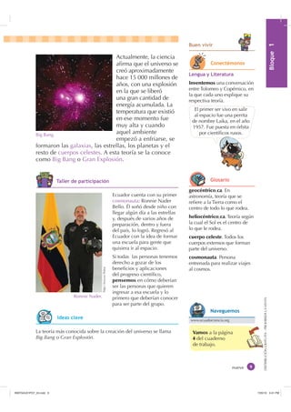 0yGXOR%ORTXH

DISTRIBUCIÓNGRATUITA-PROHIBIDALAVENTA
Vamos a la página
4 del cuaderno
de trabajo.
Actualmente, la ciencia
aﬁrma que el universo se
creó aproximadamente
hace 15 000 millones de
años, con una explosión
en la que se liberó
una gran cantidad de
energía acumulada. La
temperatura que existió
en ese momento fue
muy alta y cuando
aquel ambiente
empezó a enfriarse, se
formaron las galaxias, las estrellas, los planetas y el
resto de cuerpos celestes. A esta teoría se la conoce
como Big Bang o Gran Explosión.
El primer ser vivo en salir
al espacio fue una perrita
de nombre Laika, en el año
1957. Fue puesta en órbita
por cientíﬁcos rusos.Big Bang.
nueve
geocéntrico,ca. En
astronomía, teoría que se
reﬁere a la Tierra como el
centro de todo lo que rodea.
heliocéntrico,ca. Teoría según
la cual el Sol es el centro de
lo que le rodea.
cuerpo celeste. Todos los
cuerpos extensos que forman
parte del universo.
cosmonauta. Persona
entrenada para realizar viajes
al cosmos.
La teoría más conocida sobre la creación del universo se llama
Big Bang o Gran Explosión.
/HQJXD  /LWHUDWXUD
Inventemos una conversación
entre Tolomeo y Copérnico, en
la que cada uno explique su
respectiva teoría.
Ecuador cuenta con su primer
cosmonauta: Ronnie Nader
Bello. Él soñó desde niño con
llegar algún día a las estrellas
y, después de varios años de
preparación, dentro y fuera
del país, lo logró. Regresó al
Ecuador con la idea de formar
una escuela para gente que
quisiera ir al espacio.
Si todas las personas tenemos
derecho a gozar de los
beneﬁcios y aplicaciones
del progreso cientíﬁco,
pensemos en cómo deberían
ser las personas que quieren
ingresar a esa escuela y lo
primero que deberían conocer
para ser parte del grupo.
http://exa.ec/fotos
%XHQ YLYLU
Ronnie Nader.
RQHFWpPRQRV
*ORVDULR
,GHDV FODYH www.ecuadorciencia.org
1DYHJXHPRV
7DOOHU GH SDUWLFLSDFLyQ
,1176832BLQGG    30
 