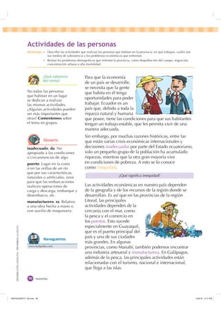 DISTRIBUCIÓNGRATUITA-PROHIBIDALAVENTA
noventa
Para que la economía
de un país se desarrolle,
se necesita que la gente
que habita en él tenga
oportunidades para poder
trabajar. Ecuador es un
país que, debido a toda la
riqueza natural y humana
que posee, tiene las condiciones para que sus habitantes
tengan un trabajo estable, que les permita vivir de una
manera adecuada.
Sin embargo, por muchas razones históricas, entre las
que están varias crisis económicas internacionales y
decisiones inadecuadas por parte del Estado ecuatoriano,
solo un pequeño grupo de la población ha acumulado
riquezas, mientras que la otra gran mayoría vive
en condiciones de pobreza. A esto se lo conoce
como inequidad.
Las actividades económicas en nuestro país dependen
de la geografía y de los recursos de la región donde se
desarrollan. Es así que en las provincias de la región
Litoral, las principales
actividades dependen de la
cercanía con el mar, como
la pesca y el comercio en
los puertos. Esto sucede
especialmente en Guayaquil,
que es el puerto principal del
país y una de sus ciudades
más grandes. En algunas
provincias, como Manabí, también podemos encontrar
una industria artesanal y manufacturera. En Galápagos,
además de la pesca, las principales actividades están
relacionadas con el turismo, nacional e internacional,
que llega a las islas.
¿Qué signiﬁca inequidad?
inadecuado, da. No
apropiado a las condiciones
o circunstancias de algo.
puerto. Lugar en la costa
o en las orillas de un río
que por sus características,
naturales o artiﬁciales, sirve
para que las embarcaciones
realicen operaciones de
carga y descarga, embarque y
desembarco, etc.
manufacturero, ra. Relativo
a una obra hecha a mano o
con auxilio de maquinaria.
No todas las personas
que habitan en un lugar
se dedican a realizar
las mismas actividades.
¿Algunas actividades pueden
ser más importantes que
otras? Comentemos sobre
el tema en grupos.
$FWLYLGDGHV GH ODV SHUVRQDV
'HVWUH]DV Ȼ Describir las actividades que realizan las personas que habitan en la provincia, en qué trabajan, cuáles son
sus medios de subsistencia y los problemas económicos que enfrentan.
Ȼ Relatar los problemas demográﬁcos que enfrenta la provincia, como despoblación del campo, migración,
concentración urbana o alta mortalidad.
¢4Xp VDEHPRV
GHO WHPD
*ORVDULR
www.kalipedia.com
1DYHJXHPRV
,117683BLQGG    30
 