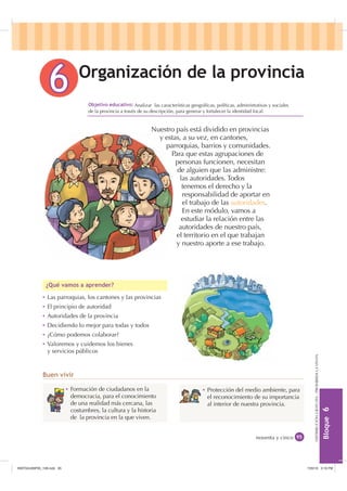 %ORTXH

DISTRIBUCIÓNGRATUITA-PROHIBIDALAVENTA
 Analizar las características geográﬁcas, políticas, administrativas y sociales
de la provincia a través de su descripción, para generar y fortalecer la identidad local.
2UJDQL]DFLyQ GH OD SURYLQFLD
Ȼ Las parroquias, los cantones y las provincias
Ȼ El principio de autoridad
Ȼ Autoridades de la provincia
Ȼ Decidiendo lo mejor para todas y todos
Ȼ ¿Cómo podemos colaborar?
Ȼ Valoremos y cuidemos los bienes
y servicios públicos
¢4Xp YDPRV D DSUHQGHU
%XHQ YLYLU
noventa y cinco
2EMHWLYR HGXFDWLYR
Nuestro país está dividido en provincias
y estas, a su vez, en cantones,
parroquias, barrios y comunidades.
Para que estas agrupaciones de
personas funcionen, necesitan
de alguien que las administre:
las autoridades. Todos
tenemos el derecho y la
responsabilidad de aportar en
el trabajo de las autoridades.
En este módulo, vamos a
estudiar la relación entre las
autoridades de nuestro país,
el territorio en el que trabajan
y nuestro aporte a ese trabajo.
Ȼ Formación de ciudadanos en la
democracia, para el conocimiento
de una realidad más cercana, las
costumbres, la cultura y la historia
de la provincia en la que viven.
Ȼ Protección del medio ambiente, para
el reconocimiento de su importancia
al interior de nuestra provincia.
,117683BLQGG    30
 