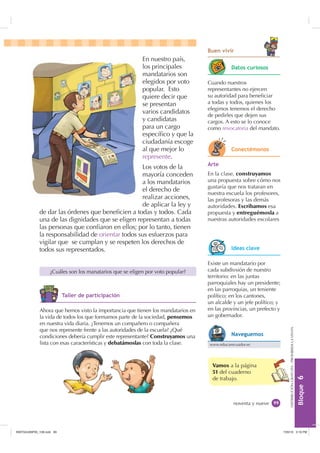 %ORTXH

DISTRIBUCIÓNGRATUITA-PROHIBIDALAVENTA
En nuestro país,
los principales
mandatarios son
elegidos por voto
popular. Esto
quiere decir que
se presentan
varios candidatos
y candidatas
para un cargo
especíﬁco y que la
ciudadanía escoge
al que mejor lo
represente.
Los votos de la
mayoría conceden
a los mandatarios
el derecho de
realizar acciones,
de aplicar la ley y
de dar las órdenes que beneﬁcien a todas y todos. Cada
una de las dignidades que se eligen representan a todas
las personas que conﬁaron en ellos; por lo tanto, tienen
la responsabilidad de orientar todos sus esfuerzos para
vigilar que se cumplan y se respeten los derechos de
todos sus representados.
noventa y nueve
Vamos a la página
51 del cuaderno
de trabajo.
¿Cuáles son los manatarios que se eligen por voto popular?
$UWH
En la clase, construyamos
una propuesta sobre cómo nos
gustaría que nos trataran en
nuestra escuela los profesores,
las profesoras y las demás
autoridades. Escribamos esa
propuesta y entreguémosla a
nuestras autoridades escolares
Ahora que hemos visto la importancia que tienen los mandatarios en
la vida de todos los que formamos parte de la sociedad, pensemos
en nuestra vida diaria. ¿Tenemos un compañero o compañera
que nos represente frente a las autoridades de la escuela? ¿Qué
condiciones debería cumplir este representante? Construyamos una
lista con esas características y debatámoslas con toda la clase.
Cuando nuestros
representantes no ejercen
su autoridad para beneﬁciar
a todas y todos, quienes los
elegimos tenemos el derecho
de pedirles que dejen sus
cargos. A esto se lo conoce
como revocatoria del mandato.
Existe un mandatario por
cada subdivsión de nuestro
territorio: en las juntas
parroquiales hay un presidente;
en las parroquias, un teniente
político; en los cantones,
un alcalde y un jefe político; y
en las provincias, un prefecto y
un gobernador.
'DWRV FXULRVRV
RQHFWpPRQRV
,GHDV FODYH
www.educarecuador.ec
1DYHJXHPRV
7DOOHU GH SDUWLFLSDFLyQ
%XHQ YLYLU
,117683BLQGG    30
 