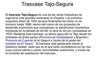 Trasvase Tajo-Segura
El trasvase Tajo-Segura es una de las obras hidráulicas de
ingeniería más grandes realizadas en España. Los primeros
proyectos datan de 1933 aunque finalmente las obras no se
iniciaron hasta 1966, dentro del marco de los proyectos de
desarrollo económico que caracterizan la planificación económica
franquista en la década de los 60; la obra se dio por completada en
1979. Mediante este trasvase, se deriva agua del río Tajo desde los
embalses de Entre peñas (Provincia de Guadalajara) y Buendía (
Provincia de Cuenca) al rio Segura a través de la presa del
embalse de El Talave. El trasvase está gestionado desde el
Gobierno estatal, dado que es el que tiene competencia en los ríos
cuya cuenca afecta a varias comunidades autónomas, a través de
la comisión de explotación del trasvase .

 