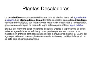 Plantas Desaladoras
La desalación es un proceso mediante el cual se elimina la sal del agua de mar
o salobre. Las plantas desaladoras (también conocidas como desalinizadoras,
ver nota terminológica) son instalaciones industriales destinadas a la desalación,
generalmente del agua de mar o de lagos salados para obtener agua potable.
El agua del mar tiene sales minerales disueltas. Debido a la presencia de estas
sales, el agua del mar es salobre y no es potable para el ser humano y su
ingestión en grandes cantidades puede llegar a provocar la muerte. El 97,5% del
agua que existe en nuestro planeta es salada y sólo una cantidad inferior al 1%
es apta para el consumo humano

 