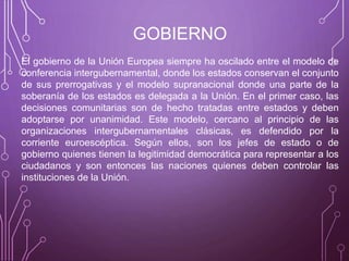 GOBIERNO
El gobierno de la Unión Europea siempre ha oscilado entre el modelo de
conferencia intergubernamental, donde los estados conservan el conjunto
de sus prerrogativas y el modelo supranacional donde una parte de la
soberanía de los estados es delegada a la Unión. En el primer caso, las
decisiones comunitarias son de hecho tratadas entre estados y deben
adoptarse por unanimidad. Este modelo, cercano al principio de las
organizaciones intergubernamentales clásicas, es defendido por la
corriente euroescéptica. Según ellos, son los jefes de estado o de
gobierno quienes tienen la legitimidad democrática para representar a los
ciudadanos y son entonces las naciones quienes deben controlar las
instituciones de la Unión.
 