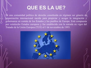 QUE ES LA UE?
Es una comunidad política de derecho constituida en régimen sui géneris de
organización internacional nacida para propiciar y acoger la integración y
gobernanza en común de los Estados y los pueblos de Europa. Está compuesta
por veintiocho Estados europeos y fue establecida con la entrada en vigor del
Tratado de la Unión Europea (TUE) el 1 de noviembre de 1993.
 