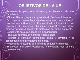 OBJETIVOS DE LA UE
•Promover la paz, sus valores y el bienestar de sus
ciudadanos.
• Ofrecer libertad, seguridad y justicia sin fronteras interiores.
•Favorecer un desarrollo sostenible basado en un crecimiento
económico equilibrado y en la estabilidad de los precios, una
economía de mercado altamente competitiva con pleno
empleo y progreso social, y la protección del medio ambiente.
•Combatir la exclusión social y la discriminación.
•Promover el progreso científico y tecnológico.
•Reforzar la cohesión económica, social y territorial y la
solidaridad entre los estados miembros.
•Respetar la riqueza de su diversidad cultural y lingüística.
•Establecer una unión económica y monetaria con el euro
como moneda.
 