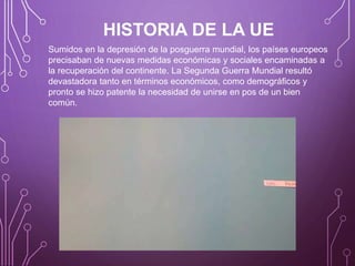 HISTORIA DE LA UE
Sumidos en la depresión de la posguerra mundial, los países europeos
precisaban de nuevas medidas económicas y sociales encaminadas a
la recuperación del continente. La Segunda Guerra Mundial resultó
devastadora tanto en términos económicos, como demográficos y
pronto se hizo patente la necesidad de unirse en pos de un bien
común.
 