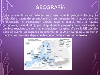 GEOGRAFÍA
toma en cuenta varios factores: en primer lugar la geografía física y su
evolución a través de su ampliación, y su geografía humana, es decir, su
organización (la organización urbana, rural, o política, etc.), la riqueza
(económica, cultural, etc.), que, al igual que la geografía física, está sujeta a
cambios relacionados con sus ampliaciones. La geografía de la UE también
tiene en cuenta las regiones de ultramar de la Unión Europea y, en menor
medida, los territorios dependientes de la Unión sin ser parte de ella.
 
