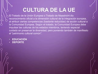 CULTURA DE LA UE
El Tratado de la Unión Europea o Tratado de Maastricht dio
reconocimiento oficial a la dimensión cultural de la integración europea,
al atribuir ciertas competencias (bastante reducidas) de acción cultural a
la Comunidad Europea. Según el tratado, la Comunidad Europea debe
impulsar las culturas de los estados miembros, teniendo especial
cuidado en preservar la diversidad, pero poniendo también de manifiesto
el "patrimonio cultural común".
• EDUCACIÓN
• DEPORTE
 
