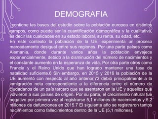 DEMOGRAFIA
contiene las bases del estudio sobre la población europea en distintos
campos, como puede ser la cuantificación demográfica y la cualitativa,
es decir las cualidades en su estado laboral, su renta, su edad, etc.
En este contexto la población de la UE, experimenta un proceso
marcadamente desigual entre sus regiones. Por una parte países como
Alemania, donde durante varios años la población envejece
exponencialmente, debido a la disminución del número de nacimientos y
el constante aumento en la esperanza de vida. Por otra parte otros como
Francia y el Reino Unido que han logrado mantener una tasa de
natalidad suficiente.6 Sin embargo, en 2015 y 2016 la población de la
UE aumentó con respecto al año anterior,73 debió principalmente a la
inmigración neta correspondiente a la diferencia entre el número de
ciudadanos de un país tercero que se asentaron en la UE y aquellos que
volvieron a sus países de origen. Por su parte, el crecimiento natural fue
negativo por primera vez al registrarse 5,1 millones de nacimientos y 5,2
millones de defunciones en 2015.7 El siguiente año se registraron tantos
nacimientos como fallecimientos dentro de la UE (5,1 millones).
 