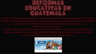 La Reforma Educativa se propone lograr una sociedad pluralista, incluyente, solidaria, justa, participativa,
intercultural, multicultural y plurilingüe, en la cual todas las personas participen en la construcción del bien
común y en el mejoramiento de la calidad de vida individual y de los pueblos.
Reforma Educativa Introducción
En el año 1985 inició la transición a la democracia en Guatemala. La Constitución de la República del
mismo año estableció un sistema educativo descentralizado y participativo, en donde se reconoce y
promueve los idiomas nacionales y las culturas indígenas.
 