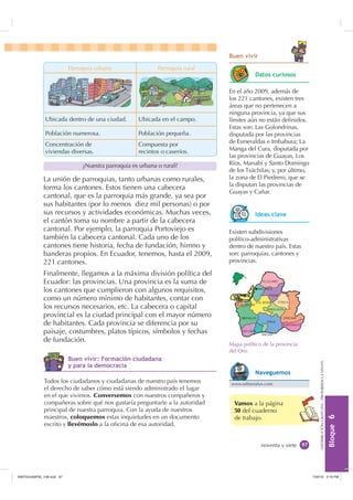%XHQ YLYLU
                           Parroquia urbana                  Parroquia rural
                                                                                          'DWRV FXULRVRV

                                                                               En el año 2009, además de
                                                                               los 221 cantones, existen tres
                                                                               áreas que no pertenecen a
                                                                               ninguna provincia, ya que sus
              Ubicada dentro de una ciudad.          Ubicada en el campo.      límites aún no están deﬁnidos.
                                                                               Estas son: Las Golondrinas,
              Población numerosa.                    Población pequeña.        disputada por las provincias
              Concentración de                       Compuesta por             de Esmeraldas e Imbabura; La
              viviendas diversas.                    recintos o caseríos.      Manga del Cura, disputada por
                                                                               las provincias de Guayas, Los
                                ¿Nuestra parroquia es urbana o rural?          Ríos, Manabí y Santo Domingo
                                                                               de los Tsáchilas; y, por último,
             La unión de parroquias, tanto urbanas como rurales,               la zona de El Piedrero, que se
                                                                               la disputan las provincias de
             forma los cantones. Estos tienen una cabecera
                                                                               Guayas y Cañar.
             cantonal, que es la parroquia más grande, ya sea por
             sus habitantes (por lo menos diez mil personas) o por
             sus recursos y actividades económicas. Muchas veces,                         ,GHDV FODYH
             el cantón toma su nombre a partir de la cabecera
             cantonal. Por ejemplo, la parroquia Portoviejo es                 Existen subdivisiones
             también la cabecera cantonal. Cada uno de los                     político-administrativas
             cantones tiene historia, fecha de fundación, himno y              dentro de nuestro país. Estas
             banderas propios. En Ecuador, tenemos, hasta el 2009,             son: parroquias, cantones y
             221 cantones.                                                     provincias.

             Finalmente, llegamos a la máxima división política del
             Ecuador: las provincias. Una provincia es la suma de
             los cantones que cumplieron con algunos requisitos,
             como un número mínimo de habitantes, contar con
             los recursos necesarios, etc. La cabecera o capital
             provincial es la ciudad principal con el mayor número
             de habitantes. Cada provincia se diferencia por su
             paisaje, costumbres, platos típicos, símbolos y fechas
             de fundación.
                                                                               Mapa político de la provincia
                                                                               del Oro.
                           %XHQ YLYLU )RUPDFLyQ FLXGDGDQD
                                                                                                                      DISTRIBUCIÓN GRATUITA - PROHIBIDA LA VENTA




                            SDUD OD GHPRFUDFLD
                                                                                          1DYHJXHPRV
              Todos los ciudadanos y ciudadanas de nuestro país tenemos        www.editorialox.com
              el derecho de saber cómo está siendo administrado el lugar
              en el que vivimos. Conversemos con nuestros compañeros y
              compañeras sobre qué nos gustaría preguntarle a la autoridad       Vamos a la página
              principal de nuestra parroquia. Con la ayuda de nuestros           50 del cuaderno
              maestros, coloquemos estas inquietudes en un documento
                                                                                                                                                                   %ORTXH 




                                                                                 de trabajo.
              escrito y llevémoslo a la oﬁcina de esa autoridad.


                                                                                            noventa y siete 




,117683BLQGG                                                                                             30
 