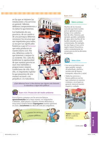 %XHQ YLYLU

              en los que se mejoren las
              instalaciones y los servicios                                             'DWRV FXULRVRV
              en general. Además,
              debemos comprometernos a                                        Muchos de los recursos
              no dañar lo que tenemos.                                        naturales que tiene nuestro
                                                                              país se agotarán en poco
              Los habitantes de una                                           tiempo si no cuidamos
              provincia, de un cantón o                                       bien de ellos. Tenemos, por
              de una parroquia debemos                                        ejemplo, grandes cantidades
              reconocer los recursos que                                      de agua, pero muchas de las
              son importantes para todos,                                     fuentes naturales ya están
              ya sea por sus signiﬁcados                                      contaminadas. Por ejemplo,
                                                                              los ríos Napo y Coca, en la
              históricos o por el bienestar                                   región natural Amazónica,
              que estos producen en                                           sufren constantemente las
              nuestro diario vivir. Por                                       consecuencias de los derrames
              eso, debemos cuidar lo                                          de petróleo.
              que tenemos y mejorar lo
              ya existente. Así, cada día,
              tendremos la oportunidad                                                  ,GHDV FODYH
              de que nuestras provincias
              sean más habitables y                                           Ȼ Los servicios básicos son
              proporcionen mejores                                              agua potable, energía,
              condiciones de vida. Para                                         alcantarillado, eléctrica,
              ello, es importante explotar                                      recolección de basura,
              lo que poseemos de una                                            transporte, eduación y salud.
              manera racional y sin                                           Ȼ Todos los servicios y
              perjudicar a la naturaleza.                                       bienes públicos con los
                                                                                que contamos en nuestros
                                                                                cantones y en el país en
                 ¿Qué debemos hacer si descubrimos que alguien está dañando     general, merecen nuestro
                            la naturaleza o algún bien público?                 respeto y cuidado.


                            %XHQ YLYLU 3URWHFFLyQ GHO PHGLR DPELHQWH

              Si en el barrio contamos con los servicios básicos,
              aprovéchemoslos de la mejor manera, sin malgastarlos
              o dañarlos. ¿Qué pasaría si nosotros mismos destruimos o
                                                                                                                    DISTRIBUCIÓN GRATUITA - PROHIBIDA LA VENTA




              ensuciamos nuestros bienes? Expongamos nuestras opiniones
              en clase y escuchemos las ideas del resto de compañeros.



                                   XLGHPRV ORV VHUYLFLRV                       Vamos a la página
                                      ELHQHV S~EOLFRV                         55 del cuaderno
                                                                                                                                                                 %ORTXH 




                                                                                de trabajo. cientonueve



                                                                                             ciento siete 




,117683BLQGG                                                                                          30
 