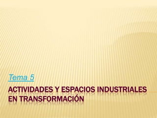 Tema 5

ACTIVIDADES Y ESPACIOS INDUSTRIALES
EN TRANSFORMACIÓN

 