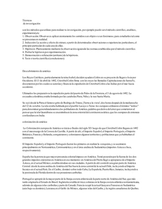 Técnicas
de investigación
son los métodosqueutilizas para realizar tu investigación,porejemplo puede serelmétodo científico,analítico,
experimental,etc
1. Observación:Observares aplicaratentamente los sentidos a un objeto o a un fenómeno,para estudiarlos talcomo
se presentanen realidad.
2. Inducción:La acción y efecto de extraer, a partir de determinadas observaciones o experiencias particulares,el
principio particularde cada una de ellas.
3. Hipótesis:Planteamiento mediante la observaciónsiguiendo las normas establecidas porelmétodo científico.
4. Probarla hipótesisporexperimentación.
5. Demostración o refutación (antítesis)de la hipótesis.
6. Tesis o teoría científica (conclusiones).
Descubrimiento de américa
Los Reyes Católicos,particularmente la reina Isabel,deciden ayudara Colón en su proyecto de llegara Asia por
Occidente.El 13 de abril de 1492, CristóbalColón firma con los reyes las llamadas Capitulaciones de SantaFe,
documentosporlos cualesse autoriza y financia la expedición de CristóbalColón a las Indias porel mar hacia
occidente.
Ultimados los preparativosla expedición parte delpuertode Palos de la Frontera,el3 de agostode 1492. La
escuadra colombina estaba formada porlas carabelas Pinta,Niña y la nao Santa María.
Se oyó desde la Pinta el famoso grito de Rodrigo de Triana ¡Tierra a la vista!,dos horas después de la medianoche
del 12 de octubre.La isla estaba habitada porelpueblo Lacayo o Taíno.los europeos utilizaron eltérmino "indios"
para denominargeneralizadamentea los pobladores de América,palabra quederiva delerrorque cometieron al
pensarque la isla Guanábana se encontrabaen la zona orientaldelcontinenteasiático,que los europeos de entonces
confundíancon India.
colonización de américa
La Colonización europea de América se inicia a finales delsiglo XV luego de que CristóbalColón llegara en 1492
con el mecenazgo de la Corona de Castilla.A partir de ahí,el Imperio Español,el Imperio Portugués,elImperio
Británico,Francia y Holanda,conquistarony colonizaron algunos territorios y poblaciones que ya habitaban el
continente.
El Imperio Españoly el Imperio Portuguésfueron los primeros en realizarla conquista,y se asentaron
principalmente en Norteamérica,Centroamérica y en el área andina de Sudamérica (imperios Azteca e Inca,
respectivamente).
España fue la potencia que mayorpresencia colonialimpuso en América.Tomó posesiónporla fuerza de los dos
grandes imperios existentesen América en ese momento:en América delNorte llegó a apropiarse de elImperio
Azteca,en el actualMéxico,estableciéndose en sus ciudades.Apartirde ahí controló unagran parte de América
Central: desde la zona andina de América delSurhasta la zona centralde la actualChile, incluyendoalImperio
Incaico en el actualPerú.En el Caribe, dominó sobre todo Cuba,La Española,PuertoRico,Jamaica, incluyendoa
la península de Florida dentrode susposesiones caribeñas.
Portugalse apropió de la mayorparte de la franja costera atlánticade la parte norte de América delSur, que más
tarde originaría elEstado de Brasil. Inglaterra estableció trece colonias en la franja costera atlántica norteamericana,
además de algunasislas caribeñasy parte de Canadá.Francia ocupó la actualGuayana Francesa en Sudamérica
(aún bajo su dominio), Luisiana en el Golfo de México, algunas islas delCaribe,y la región canadiense de Quebec.
 