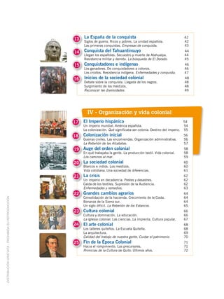 13   La España de la conquista                                            42
                                                         Siglos de guerra. Ricos y pobres. La unidad española.                42
                                                         Las primeras conquistas. Empresas de conquista.                      43
                                                    14   Conquista del Tahuantinsuyo                                          44
                                                         Llegan los españoles. Secuestro y muerte de Atahualpa.               44
                                                         Resistencia militar y derrota. La búsqueda de El Dorado.             45
                                                    15   Conquistadores e indígenas                                           46
                                                         Los ganadores. De conquistadores a colonos.                          46
                                                         Los criollos. Resistencia indígena. Enfermedades y conquista.        47
                                                    16   Inicios de la sociedad colonial                                      48
                                                         Debate sobre la conquista. Llegada de los negros.                    48
                                                         Surgimiento de los mestizos.                                         48
                                                         Reconocer las diversidades.                                          49




                                                           IV - Organización y vida colonial
                                                    17   El Imperio hispánico                                                 54
                                                         Un imperio mundial. América española.                                54
                                                         La colonización. Qué significaba ser colonia. Destino del imperio.   55
                                                    18   Colonización inicial                                                 56
                                                         Guerras civiles. Las encomiendas. Organización administrativa.       56
                                                         La Rebelión de las Alcabalas.                                        57
                                                    19 Auge del orden colonial                                                58
                                                         En qué trabajaba la gente. La producción textil. Vida colonial.      58
                                                         Los caminos al mar.                                                  59
                                                    20 La sociedad colonial                                                   60
                                                         Blancos e indios. Los mestizos.                                      60
                                                         Vida cotidiana. Una sociedad de diferencias.                         61
                                                    21 La crisis                                                              62
                                                         Un imperio en decadencia. Pestes y desastres.                        62
                                                         Caída de los textiles. Supresión de la Audiencia.                    62
                                                         Enfermedades y remedios.                                             63
                                                    22 Grandes cambios agrarios                                               64
                                                         Consolidación de la hacienda. Crecimiento de la Costa.               64
DISTRIBUCIÓN GRATUITA ­ PROHIBIDA SU REPRODUCCIÓN




                                                         Bonanza de la Sierra sur.                                            64
                                                         Un siglo difícil. La Rebelión de los Estancos.                       65
                                                    23 Cultura colonial                                                       66
                                                         Cultura y dominación. La educación.                                  66
                                                         La Iglesia colonial. Las ciencias. La imprenta. Cultura popular.     67
                                                    24   El arte colonial                                                     68
                                                         Los talleres quiteños. La Escuela Quiteña.                           68
                                                         La arquitectura.                                                     69
                                                         Calidad del trabajo de nuestra gente. Cuidar el patrimonio.          70
                                                    25   Fin de la Época Colonial                                             71
                                                         Hacia el rompimiento. Los precursores.                               71
                                                         Primicias de la Cultura de Quito. Últimos años.                      72
 