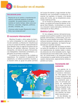 7        El Ecuador en el mundo

                                                                                                        de Europa Occidental y luego también de Nor-
                                                    Descubriendo juntos                                 teamérica) que concentraba la producción in-
                                                                                                        dustrial, los capitales, la riqueza, y los demás
                                                     Revolución es el cambio o transformación           países del mundo, que se empobrecían produ-
                                                     radical y profunda respecto al pasado              ciendo materias primas.
                                                     inmediato. Se puede producir en varios                 En el mundo se consolidó un sistema capi-
                                                     ámbitos al mismo tiempo, tales como eco-           talista. Los países de Europa Occidental, en es-
                                                     nómicos, culturales, religiosos, políticos,        pecial Gran Bretaña, incrementaron su comer-
                                                     sociales, militares, etc.                          cio y buscaron nuevos mercados y territorios de
                                                     ¿Conoces sobre la gran Revolución indus-           colonización en Asia y África.
                                                     trial y sus consecuencias?                         América Latina
                                                                                                            En las antiguas colonias latinoamericanas,
                                                    El escenario internacional                          el poder social y político quedó en manos de los
                                                                                                        grandes latifundistas y comerciantes, que fun-
                                                        Mientras Ecuador y otros países de Améri-       daron los nuevos estados nacionales. Pero estos
                                                    ca Latina empezaban su vida republicana, el         sufrieron tensiones internas, guerras externas y
                                                    mundo cambiaba. La Revolución industrial que        enfrentamientos regionales. La mayoría fue go-
                                                    se dio en Europa Occidental, especialmente en       bernada por caudillos militares.
                                                    Gran Bretaña, trajo un auge de la producción en         A lo largo del siglo XIX, los países de Améri-
                                                    fábricas con grandes máquinas. Crecieron los        ca Latina se insertaron en el mercado mundial
                                                    transportes, con barcos de vapor y ferrocarriles.   con exportaciones de metales (plata o cobre),
                                                    Los trabajadores industriales aumentaron y or-      de productos de clima templado (carne, trigo),
                                                    ganizaron los primeros sindicatos.                  de productos de clima cálido (café, cacao). Con
                                                        El comercio se intensificó y las ciudades se    eso, los comerciantes y los banqueros locales
                                                    expandieron. Se consolidó el predominio del         incrementaron su poder dentro de los países. El
                                                    capitalismo, un sistema económico mundial, y        capital internacional, especialmente británico,
                                                    la división entre un grupo de países (primero       penetró con fuerza.

                                                                                                                                Incremento del
                                                                                                                                comercio
                                                                                                                                    Las guerras de in-
DISTRIBUCIÓN GRATUITA - PROHIBIDA SU REPRODUCCIÓN




                                                                                                                                dependencia redujeron
                                                                                                                                el comercio internacio-
                                                                                                                                nal. Pero apenas inició
                                                                                                                                la vida republicana del
                                                                                                                                Ecuador, el intercambio
                                                                                                                                se incrementó poco a
                                                                                                                                poco. El principal pro-
                                                                                                                                ducto de exportación
                                                                                                                                fue el cacao, que iba a
                                                                                                                                México y España. Se ex-
                                                                                                                                portaba también café,
                                                                                                                                tabaco, cascarilla, cue-
                                                                                                                                ros y textiles. Se impor-
                                                                                                                                taban manufacturas.
                                                                                                                                    En dos décadas, las
                                                                                                                                exportaciones e impor-

                                                    22
 
