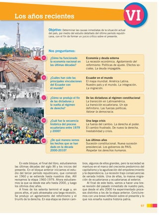 Los años recientes                                                                              VI
                            Objetivo: Determinar las causas inmediatas de la situación actual
                            del país, por medio del estudio detallado del último período republi-
                            cana, con el fin de formar un juicio crítico sobre el presente.




                            Nos preguntamos:

                      35     ¿Cómo ha funcionado             Economía y deuda externa
                             la economía nacional en         La recesión económica. Agotamiento del
                             las últimas décadas?            reformismo. Políticas de ajuste. Efectos so-
                                                             ciales. La deuda impagable.


                      36     ¿Cuáles han sido las            Ecuador en el mundo
                             principales vinculaciones       El mapa mundial. América Latina.
                             del Ecuador con                 Nuestro país y el mundo. La integración.
                             el mundo?                       La migración.


                      37     ¿Cómo se produjo el fin         De las dictaduras al régimen constitucional
                             de las dictaduras y             La transición en Latinoamérica.
                             la vuelta al régimen            La transición ecuatoriana. Un eje
                             de derecho?                     definitorio. Las fuerzas políticas.
                                                             Valorar la democracia.


                      38     ¿Cuál fue la secuencia          Una larga crisis
                             histórica del proceso           La fuerza del cambio. La derecha al poder.
                             ecuatoriano entre 1979          El cambio frustrado. De nuevo la derecha.
                             y 2000?                         Inestabilidad y crisis.


                      39     ¿De qué manera vemos            Los últimos años
                             los hechos que se han           Sucesión constitucional. Nueva sucesión
                             dado en la década               presidencial. Los gobiernos de PAIS.
                             2000-2010?                      Respetar los derechos humanos.



    En este bloque, el final del libro, estudiaremos      bios, algunos de ellos grandes, pero la sociedad se
las últimas décadas del siglo XX y los inicios del        mantuvo en el marco del creciente predominio del
presente. En el bloque anterior iniciamos el estu-        capitalismo y la agudización del empobrecimiento
dio del tercer período republicano, que comenzó           y la dependencia. La recesión trajo consecuencias
en 1960 y se extiende hasta nuestros días. Allí           de variada índole. Una de ellas, la masiva migra-
revisamos la etapa 1960-1979. Ahora estudiare-            ción de ecuatorianos y ecuatorianas al exterior.
mos la que va desde ese año hasta 2000, y luego               Al final de este texto, vamos a hacer una bre-
los últimos diez años.                                    ve revisión del pasado inmediato de nuestro país,
    A fines de los setenta terminó el auge y, en          que desde el año 2000 ha experimentado proce-
pocos años, el país atravesaba una larga recesión.        sos distintos a los de la etapa anterior. Concluire-
Se produjo un agotamiento del reformismo y el             mos con una breve reflexión sobre el presente y lo
triunfo de la derecha. En esa etapa se dieron cam-        que nos enseña nuestra historia patria.

                                                                                                            97
 