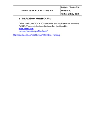 GUIA DIDACTICA DE ACTIVIDADES
Código: PGA-02-R12
Versión: 1
Fecha: ENERO 2011
8. BIBLIOGRAFIA Y/O WEBGRAFIA
CABALLERO, Escorcia BORIS Alexander eat, Hipertexto. Ed. Santillana
RUEDA Wilson, eat, Contexto Sociales. Ed. Santillana 2004
www.lafacu.com
www.terra.es/personal2/antgem/
http://es.wikipedia.org/wiki/Revoluci%C3%B3n_francesa
 