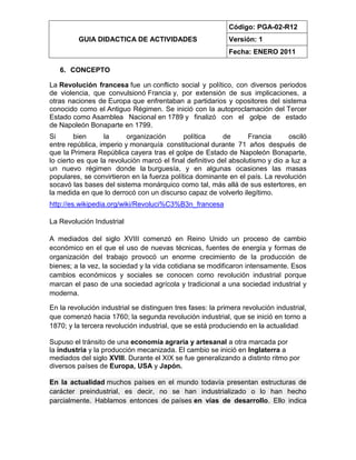 GUIA DIDACTICA DE ACTIVIDADES
Código: PGA-02-R12
Versión: 1
Fecha: ENERO 2011
6. CONCEPTO
La Revolución francesa fue un conflicto social y político, con diversos periodos
de violencia, que convulsionó Francia y, por extensión de sus implicaciones, a
otras naciones de Europa que enfrentaban a partidarios y opositores del sistema
conocido como el Antiguo Régimen. Se inició con la autoproclamación del Tercer
Estado como Asamblea Nacional en 1789 y finalizó con el golpe de estado
de Napoleón Bonaparte en 1799.
Si bien la organización política de Francia osciló
entre república, imperio y monarquía constitucional durante 71 años después de
que la Primera República cayera tras el golpe de Estado de Napoleón Bonaparte,
lo cierto es que la revolución marcó el final definitivo del absolutismo y dio a luz a
un nuevo régimen donde la burguesía, y en algunas ocasiones las masas
populares, se convirtieron en la fuerza política dominante en el país. La revolución
socavó las bases del sistema monárquico como tal, más allá de sus estertores, en
la medida en que lo derrocó con un discurso capaz de volverlo ilegítimo.
http://es.wikipedia.org/wiki/Revoluci%C3%B3n_francesa
La Revolución Industrial
A mediados del siglo XVIII comenzó en Reino Unido un proceso de cambio
económico en el que el uso de nuevas técnicas, fuentes de energía y formas de
organización del trabajo provocó un enorme crecimiento de la producción de
bienes; a la vez, la sociedad y la vida cotidiana se modificaron intensamente. Esos
cambios económicos y sociales se conocen como revolución industrial porque
marcan el paso de una sociedad agrícola y tradicional a una sociedad industrial y
moderna.
En la revolución industrial se distinguen tres fases: la primera revolución industrial,
que comenzó hacia 1760; la segunda revolución industrial, que se inició en torno a
1870; y la tercera revolución industrial, que se está produciendo en la actualidad.
Supuso el tránsito de una economía agraria y artesanal a otra marcada por
la industria y la producción mecanizada. El cambio se inició en Inglaterra a
mediados del siglo XVIII. Durante el XIX se fue generalizando a distinto ritmo por
diversos países de Europa, USA y Japón.
En la actualidad muchos países en el mundo todavía presentan estructuras de
carácter preindustrial, es decir, no se han industrializado o lo han hecho
parcialmente. Hablamos entonces de países en vías de desarrollo. Ello indica
 