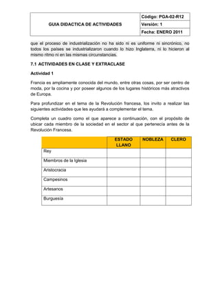 GUIA DIDACTICA DE ACTIVIDADES
Código: PGA-02-R12
Versión: 1
Fecha: ENERO 2011
que el proceso de industrialización no ha sido ni es uniforme ni sincrónico, no
todos los países se industrializaron cuando lo hizo Inglaterra, ni lo hicieron al
mismo ritmo ni en las mismas circunstancias.
7.1 ACTIVIDADES EN CLASE Y EXTRACLASE
Actividad 1
Francia es ampliamente conocida del mundo, entre otras cosas, por ser centro de
moda, por la cocina y por poseer algunos de los lugares históricos más atractivos
de Europa.
Para profundizar en el tema de la Revolución francesa, los invito a realizar las
siguientes actividades que les ayudará a complementar el tema.
Completa un cuadro como el que aparece a continuación, con el propósito de
ubicar cada miembro de la sociedad en el sector al que pertenecía antes de la
Revolución Francesa.
ESTADO
LLANO
NOBLEZA CLERO
Rey
Miembros de la Iglesia
Aristocracia
Campesinos
Artesanos
Burguesía
 
