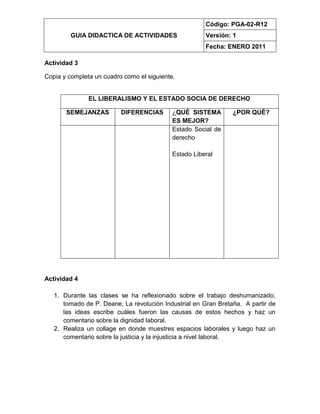 GUIA DIDACTICA DE ACTIVIDADES
Código: PGA-02-R12
Versión: 1
Fecha: ENERO 2011
Actividad 3
Copia y completa un cuadro como el siguiente.
EL LIBERALISMO Y EL ESTADO SOCIA DE DERECHO
SEMEJANZAS DIFERENCIAS ¿QUÉ SISTEMA
ES MEJOR?
¿POR QUÉ?
Estado Social de
derecho
Estado Liberal
Actividad 4
1. Durante las clases se ha reflexionado sobre el trabajo deshumanizado,
tomado de P. Deane, La revolución Industrial en Gran Bretaña. A partir de
las ideas escribe cuáles fueron las causas de estos hechos y haz un
comentario sobre la dignidad laboral.
2. Realiza un collage en donde muestres espacios laborales y luego haz un
comentario sobre la justicia y la injusticia a nivel laboral.
 