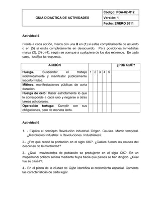 GUIA DIDACTICA DE ACTIVIDADES
Código: PGA-02-R12
Versión: 1
Fecha: ENERO 2011
Actividad 5
Frente a cada acción, marca con una X en (1) si estás completamente de acuerdo
o en (5) si estás completamente en desacuerdo. Para posiciones inmediatas
marca (2), (3) o (4), según se acerque a cualquiera de los dos extremos. En cada
caso, justifica tu respuesta.
ACCIÓN ¿POR QUÉ?
Huelga. Suspender el trabajo
indefinidamente y manifestar públicamente
inconformidad.
1 2 3 4 5
Mítines: manifestaciones públicas de corta
duración.
Huelga de celo: Hacer estrictamente lo que
le corresponde a cada uno y negarse a otras
tareas adicionales.
Operación tortuga: Cumplir con sus
obligaciones, pero de manera lenta.
Actividad 6
1. - Explica el concepto Revolución Industrial. Origen. Causas. Marco temporal.
¿Revolución Industrial o Revoluciones Industriales?.
2.- ¿Por qué creció la población en el siglo XIX?. ¿Cuáles fueron las causas del
descenso de la mortalidad?
3.- ¿Qué movimientos de población se produjeron en el siglo XIX?. En un
mapamundi político señala mediante flujos hacia que países se han dirigido. ¿Cuál
fue su causa?.
4.- En el plano de la ciudad de Gijón identifica el crecimiento espacial. Comenta
las características de cada lugar.
 