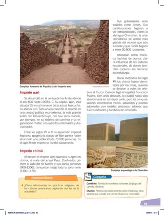99
Imperio wari
Se desarrolló en el centro de los Andes desde
el año 600 hasta 1200 d. C. Su capital, Wari, está
situada 25 km al noroeste de la actual Ayacucho.
La alianza con Tiahuanaco convirtió al imperio en
una unidad política muy extensa, la más grande
antes del Tahuantinsuyo, del que sería modelo,
por ejemplo, en su sistema de caminos y su or-
ganización militar, con ejércitos entrenados y dis-
ciplinados.
Entre los siglos VII al X, la expansión imperial
llegó a su apogeo y la ciudad de Wari parece haber
alcanzado una población de 70.000 personas. En
el siglo XI este imperio se hundió súbitamente.
Imperio chimú
Al decaer el Imperio wari-tiwanaku, surgen los
chimor, al norte del actual Perú. Confinados pri-
mero al valle del río Moche y sus zonas cercanas
(900-1300), conquistan luego toda la zona norte
(1300-1470).
Sus gobernantes eran
tratados como dioses. Sus
construcciones llegaron a
ser extraordinarias, como lo
atestigua Chanchán, la urbe
prehistórica de adobe más
grande del mundo que aún
subsiste y que habría llegado
a tener 30.000 habitantes.
Utilizaban como mone-
da hachitas de bronce, cla-
ra influencia de las culturas
ecuatoriales, de donde tam-
bién copiaron las técnicas
de metalurgia.
Hacia mediados del siglo
XV, los chimor fueron derro-
tados por los incas, quienes
se llevaron a miles de orfe-
bres al Cuzco. Cuando llegó el español Francisco
Pizarro, cien años después, la ciudad había sido
abandonada en su mayor parte, pero los conquis-
tadores encontraron muros, pasadizos y puertas
adornadas con metales preciosos; adornos que
fueron extraídos y fundidos de inmediato.
Complejo arqueológico de Chanchán
Complejo funerario de Piquillacta del Imperio wari
Camélidos. Familia de mamíferos rumiantes del grupo del
camello o la llama.
Chamán. Persona con conocimientos sobre medicina y otros
saberes que cumple una función ritual en la comunidad.
Glosario
Foto: Creative Commons
Foto: Creative Commons
Razonamiento
• ¿Cómo relacionarías las prácticas religiosas de
las culturas americanas originarias con las de la
actualidad?
AMÉRICA ABORIGEN; pp.82-112.indd 99 05/06/18 10:17
 